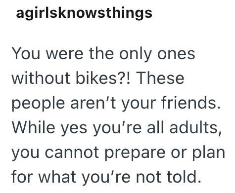agirlsknowsthings You were the only ones without bikes?! These people aren't your friends. While yes you're all adults, you cannot prepare or plan for what you're not told.