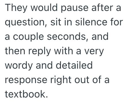 They would pause after a question, sit in silence for a couple seconds, and then reply with a very wordy and detailed response right out of a textbook.
