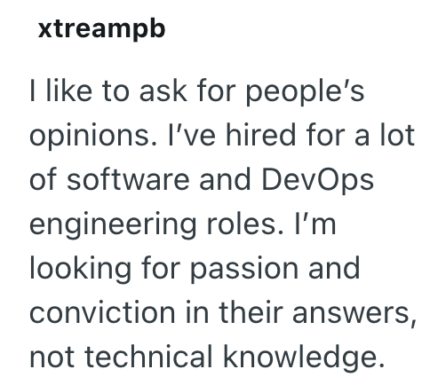 xtreampb I like to ask for people's opinions. I've hired for a lot of software and DevOps engineering roles. I'm looking for passion and conviction in their answers, not technical knowledge.