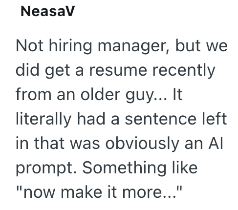 NeasaV Not hiring manager, but we did get a resume recently from an older guy... It literally had a sentence left in that was obviously an Al prompt. Something like "now make it more..."