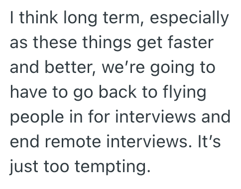 I think long term, especially as these things get faster and better, we're going to have to go back to flying people in for interviews and end remote interviews. It's just too tempting.