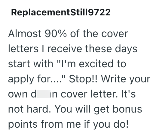ReplacementStill9722 Almost 90% of the cover letters I receive these days start with "I'm excited to apply for...." Stop!! Write your own d in cover letter. It's not hard. You will get bonus points from me if you do!