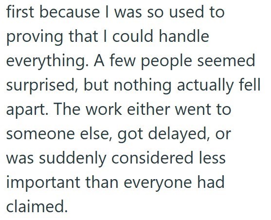 first because I was so used to proving that I could handle everything. A few people seemed surprised, but nothing actually fell apart. The work either went to someone else, got delayed, or was suddenly considered less important than everyone had claimed.