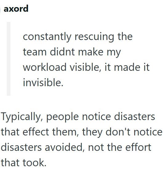 axord constantly rescuing the team didnt make my workload visible, it made it invisible. Typically, people notice disasters that effect them, they don't notice disasters avoided, not the effort that took.