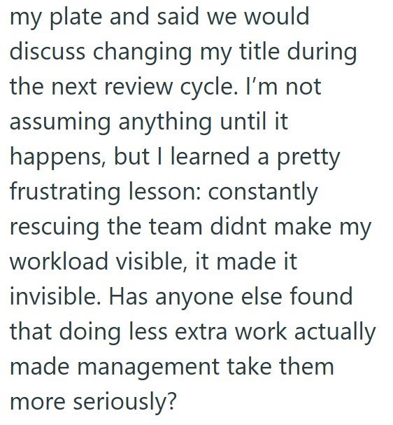 my plate and said we would discuss changing my title during the next review cycle. I'm not assuming anything until it happens, but I learned a pretty frustrating lesson: constantly rescuing the team didnt make my workload visible, it made it invisible. Has anyone else found that doing less extra work actually made management take them more seriously?