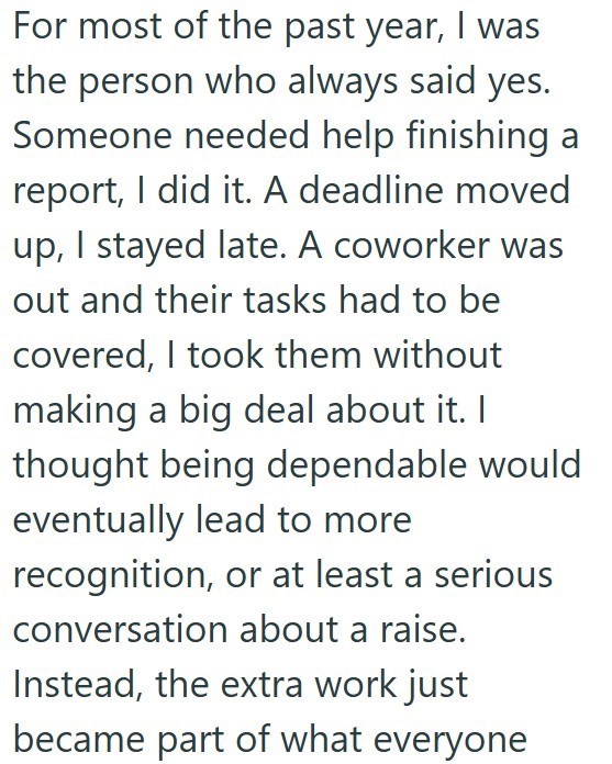 For most of the past year, I was the person who always said yes. Someone needed help finishing a report, I did it. A deadline moved up, I stayed late. A coworker was out and their tasks had to be covered, I took them without making a big deal about it. I thought being dependable would eventually lead to more recognition, or at least a serious conversation about a raise. Instead, the extra work just became part of what everyone