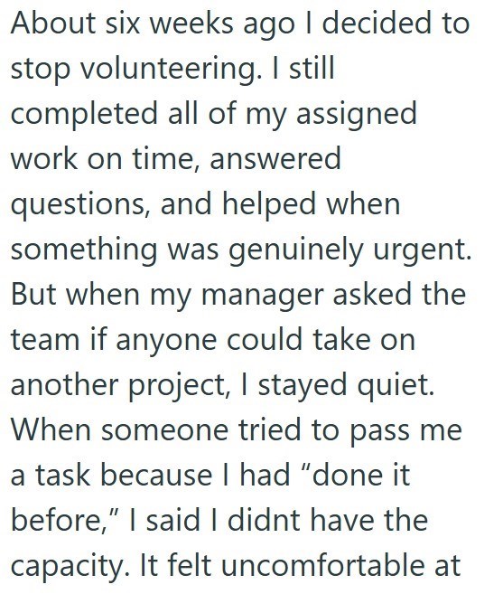About six weeks ago I decided to stop volunteering. I still completed all of my assigned work on time, answered questions, and helped when something was genuinely urgent. But when my manager asked the team if anyone could take on another project, I stayed quiet. When someone tried to pass me a task because I had "done it before," I said I didnt have the capacity. It felt uncomfortable at