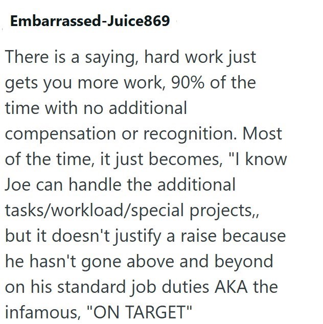 Embarrassed-Juice869 There is a saying, hard work just gets you more work, 90% of the time with no additional compensation or recognition. Most of the time, it just becomes, "I know Joe can handle the additional tasks/workload/special projects,, but it doesn't justify a raise because he hasn't gone above and beyond on his standard job duties AKA the infamous, "ON TARGET"