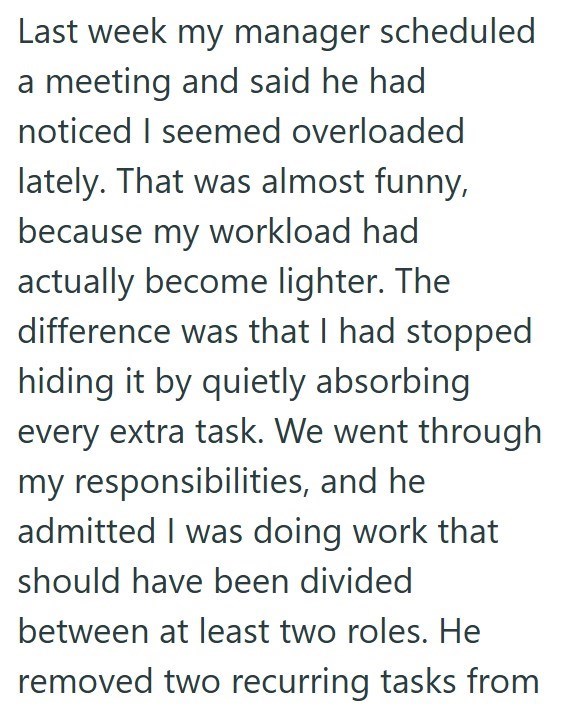 Last week my manager scheduled a meeting and said he had noticed I seemed overloaded lately. That was almost funny, because my workload had actually become lighter. The difference was that I had stopped hiding it by quietly absorbing every extra task. We went through my responsibilities, and he admitted I was doing work that should have been divided between at least two roles. He removed two recurring tasks from