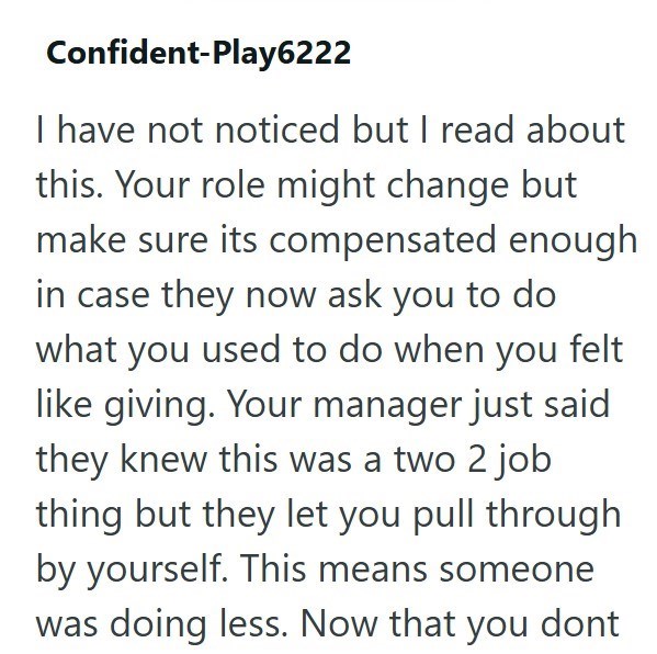 Confident-Play6222 I have not noticed but I read about this. Your role might change but make sure its compensated enough in case they now ask you to do what you used to do when you felt like giving. Your manager just said they knew this was a two 2 job thing but they let you pull through by yourself. This means someone was doing less. Now that you dont