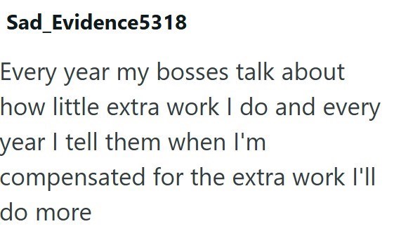 Sad_Evidence5318 Every year my bosses talk about how little extra work I do and every year I tell them when I'm compensated for the extra work I'll do more