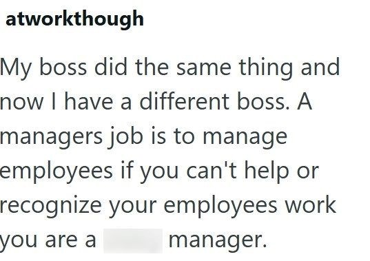 atworkthough My boss did the same thing and now I have a different boss. A managers job is to manage employees if you can't help or recognize your employees work you are a manager.