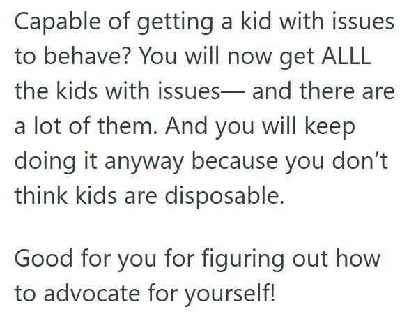 Capable of getting a kid with issues to behave? You will now get ALLL the kids with issues- and there are a lot of them. And you will keep doing it anyway because you don't think kids are disposable. Good for you for figuring out how to advocate for yourself!