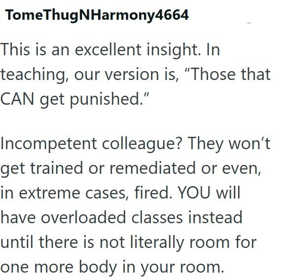 TomeThugNHarmony4664 This is an excellent insight. In teaching, our version is, "Those that CAN get punished." Incompetent colleague? They won't get trained or remediated or even, in extreme cases, fired. YOU will have overloaded classes instead until there is not literally room for one more body in your room.