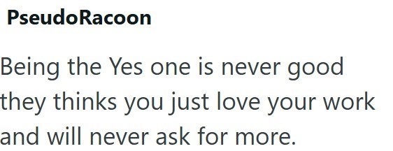 Pseudo Racoon Being the Yes one is never good they thinks you just love your work and will never ask for more.