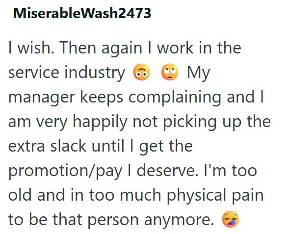 MiserableWash2473 I wish. Then again I work in the service industry My manager keeps complaining and I am very happily not picking up the extra slack until I get the promotion/pay I deserve. I'm too old and in too much physical pain to be that person anymore.