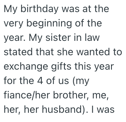 My birthday was at the very beginning of the year. My sister in law stated that she wanted to exchange gifts this year for the 4 of us (my fiance/her brother, me, her, her husband). I was