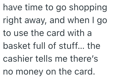 have time to go shopping right away, and when I go to use the card with a basket full of stuff... the cashier tells me there's no money on the card.