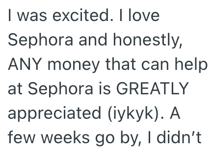I was excited. I love Sephora and honestly, ANY money that can help at Sephora is GREATLY appreciated (iykyk). A few weeks go by, I didn't