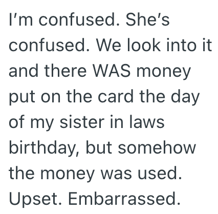 I'm confused. She's confused. We look into it and there WAS money put on the card the day of my sister in laws birthday, but somehow the money was used. Upset. Embarrassed.