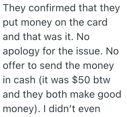 They confirmed that they put money on the card and that was it. No apology for the issue. No offer to send the money in cash (it was $50 btw and they both make good money). I didn't even