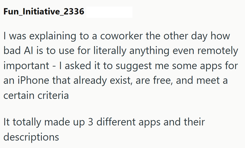 Fun_Initiative_2336 I was explaining to a coworker the other day how bad Al is to use for literally anything even remotely important - I asked it to suggest me some apps for an iPhone that already exist, are free, and meet a certain criteria It totally made up 3 different apps and their descriptions
