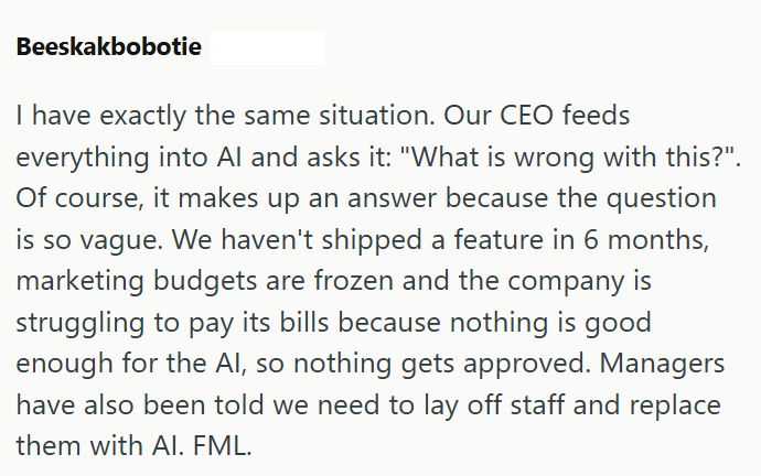 Beeskakbobotie I have exactly the same situation. Our CEO feeds everything into Al and asks it: "What is wrong with this?". Of course, it makes up an answer because the question is so vague. We haven't shipped a feature in 6 months, marketing budgets are frozen and the company is struggling to pay its bills because nothing is good enough for the Al, so nothing gets approved. Managers have also been told we need to lay off staff and replace them with Al. FML.