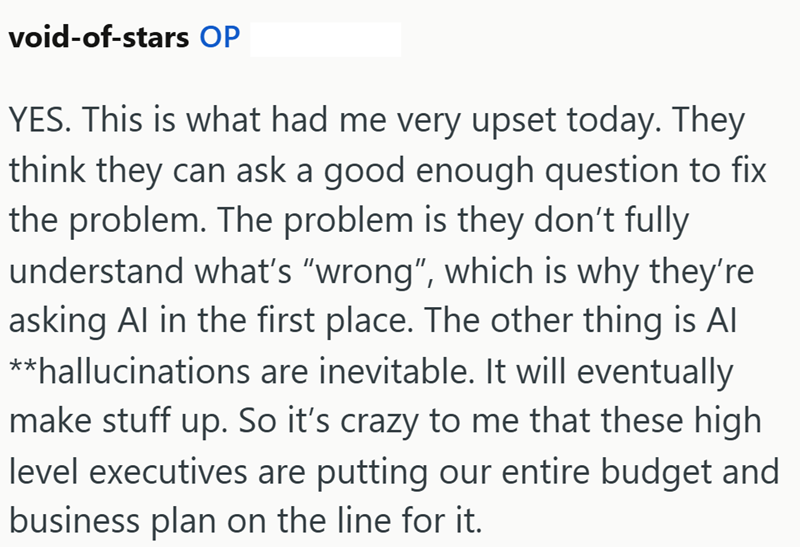 void-of-stars OP YES. This is what had me very upset today. They think they can ask a good enough question to fix the problem. The problem is they don't fully understand what's "wrong", which is why they're asking Al in the first place. The other thing is Al **hallucinations are inevitable. It will eventually make stuff up. So it's crazy to me that these high level executives are putting our entire budget and business plan on the line for it.
