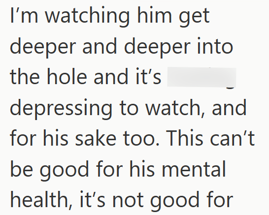 I'm watching him get deeper and deeper into the hole and it's depressing to watch, and for his sake too. This can't be good for his mental health, it's not good for