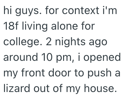hi guys. for context i'm 18f living alone for college. 2 nights ago around 10 pm, i opened my front door to push a lizard out of my house.