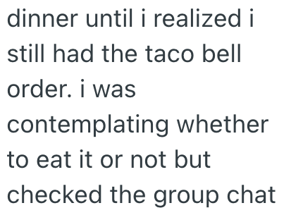 dinner until i realized i still had the taco bell order. i was contemplating whether to eat it or not but checked the group chat