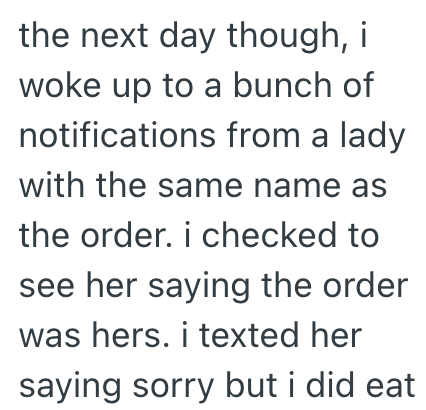 the next day though, i woke up to a bunch of notifications from a lady with the same name as the order. i checked to see her saying the order was hers. i texted her saying sorry but i did eat
