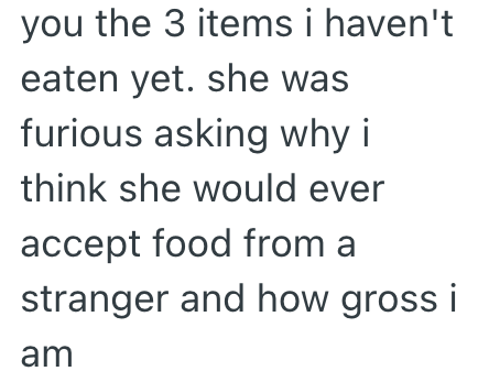 you the 3 items i haven't eaten yet. she was furious asking why i think she would ever accept food from a stranger and how gross i am