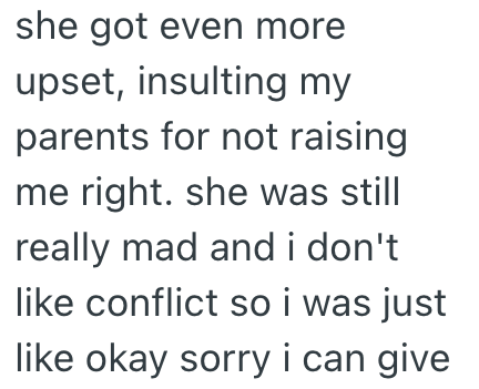 she got even more upset, insulting my parents for not raising me right. she was still really mad and i don't like conflict so i was just like okay sorry i can give