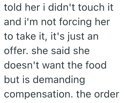 told her i didn't touch it and i'm not forcing her to take it, it's just an offer. she said she doesn't want the food but is demanding compensation. the order