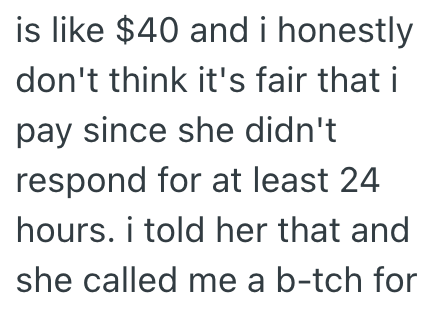 is like $40 and i honestly don't think it's fair that i pay since she didn't respond for at least 24 hours. i told her that and she called me a b-tch for