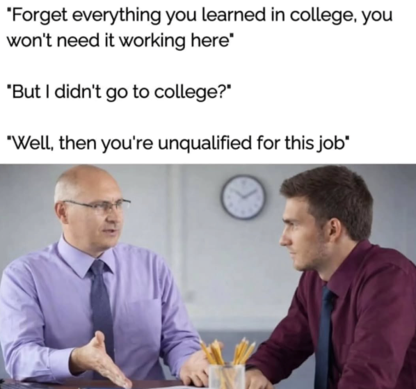 "Forget everything you learned in college, you won't need it working here" "But I didn't go to college?" "Well, then you're unqualified for this job"