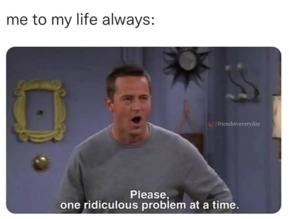 me to my life always: friendstveveryday Please, one ridiculous problem at a time.