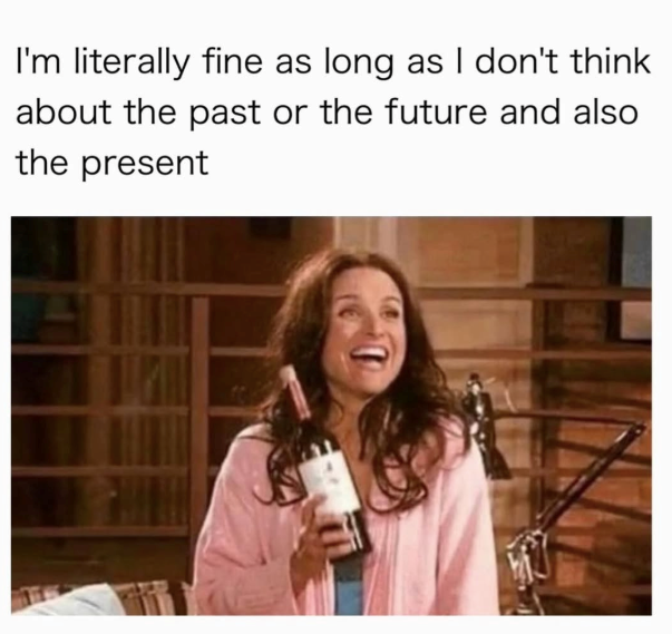 I'm literally fine as long as I don't think about the past or the future and also the present