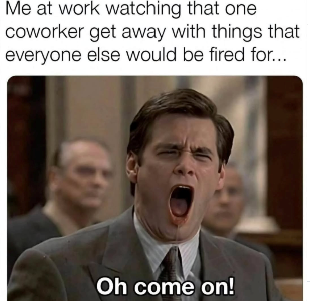 Me at work watching that one coworker get away with things that everyone else would be fired for... Oh come on!