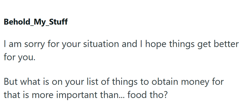 Behold_My_Stuff I am sorry for your situation and I hope things get better for you. But what is on your list of things to obtain money for that is more important than... food tho?