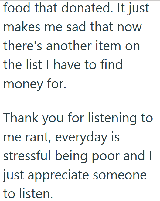 food that donated. It just makes me sad that now there's another item on the list I have to find money for. Thank you for listening to me rant, everyday is stressful being poor and I just appreciate someone to listen.