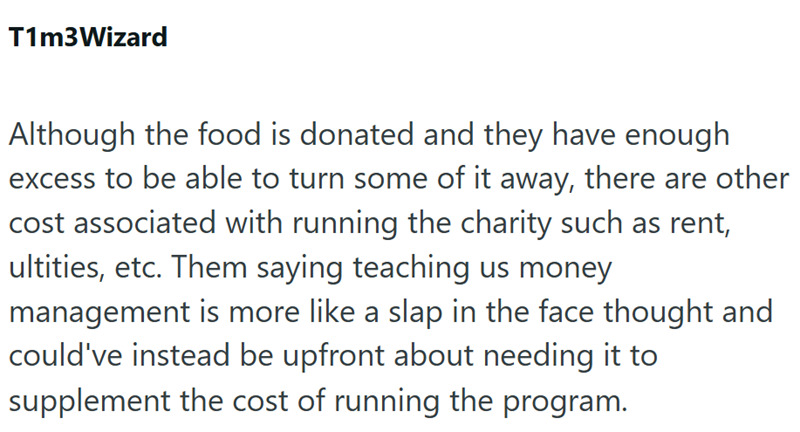 T1m3Wizard Although the food is donated and they have enough excess to be able to turn some of it away, there are other cost associated with running the charity such as rent, ultities, etc. Them saying teaching us money management is more like a slap in the face thought and could've instead be upfront about needing it to supplement the cost of running the program.