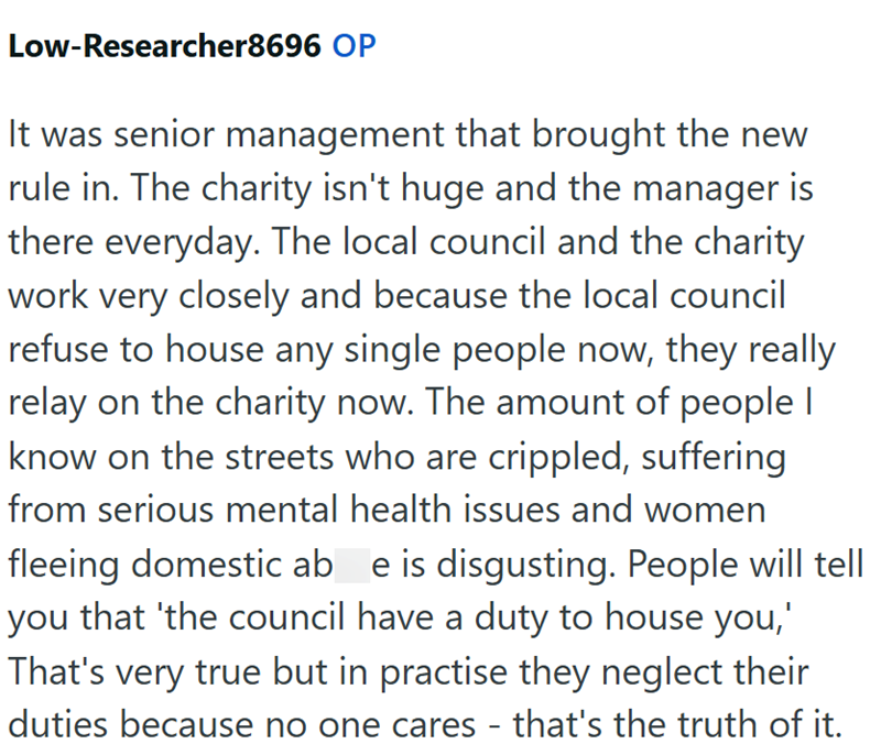Low-Researcher8696 OP It was senior management that brought the new rule in. The charity isn't huge and the manager is there everyday. The local council and the charity work very closely and because the local council refuse to house any single people now, they really relay on the charity now. The amount of people I know on the streets who are crippled, suffering from serious mental health issues and women fleeing domestic ab e is disgusting. People will tell you that 'the council have a duty to