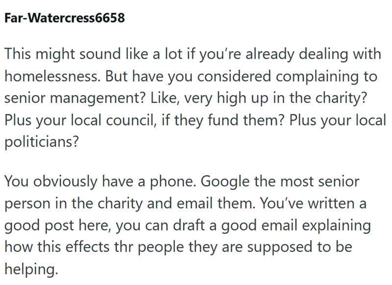 Far-Watercress6658 This might sound like a lot if you're already dealing with homelessness. But have you considered complaining to senior management? Like, very high up in the charity? Plus your local council, if they fund them? Plus your local politicians? You obviously have a phone. Google the most senior person in the charity and email them. You've written a good post here, you can draft a good email explaining how this effects thr people they are supposed to be helping.