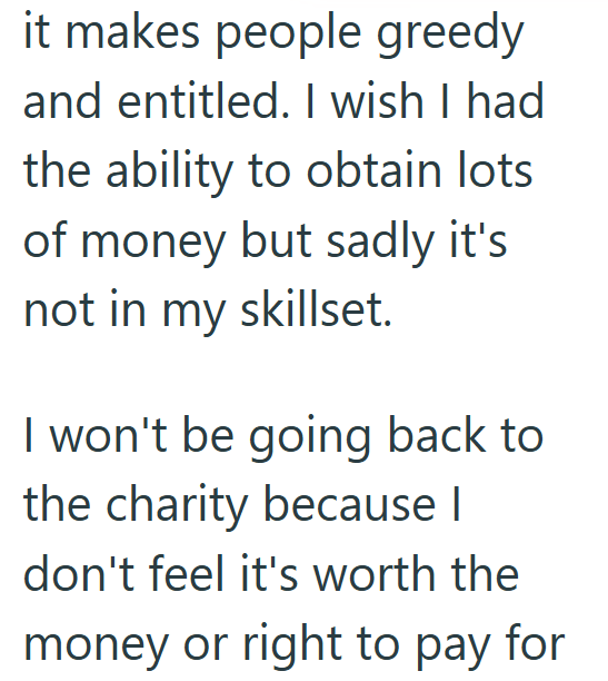 it makes people greedy and entitled. I wish I had the ability to obtain lots of money but sadly it's not in my skillset. I won't be going back to the charity because I don't feel it's worth the money or right to pay for