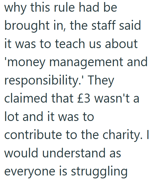 why this rule had be brought in, the staff said it was to teach us about 'money management and responsibility.' They claimed that £3 wasn't a lot and it was to contribute to the charity. I would understand as everyone is struggling