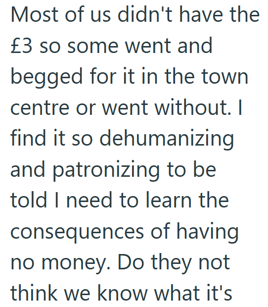 Most of us didn't have the £3 so some went and begged for it in the town centre or went without. I find it so dehumanizing and patronizing to be told I need to learn the consequences of having no money. Do they not think we know what it's