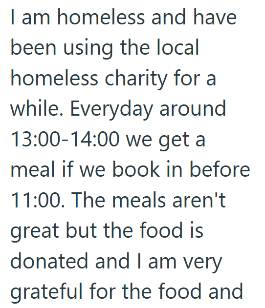 I am homeless and have been using the local homeless charity for a while. Everyday around 13:00-14:00 we get a meal if we book in before 11:00. The meals aren't great but the food is donated and I am very grateful for the food and