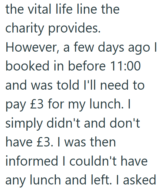 the vital life line the charity provides. However, a few days ago I booked in before 11:00 and was told I'll need to pay £3 for my lunch. I simply didn't and don't have £3. I was then informed I couldn't have any lunch and left. I asked.